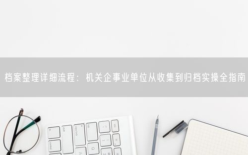 档案整理详细流程：机关企事业单位从收集到归档实操全指南