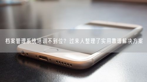 档案管理系统培训不到位？过来人整理了实用靠谱解决方案