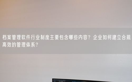 档案管理软件行业制度主要包含哪些内容？企业如何建立合规高效的管理体系？