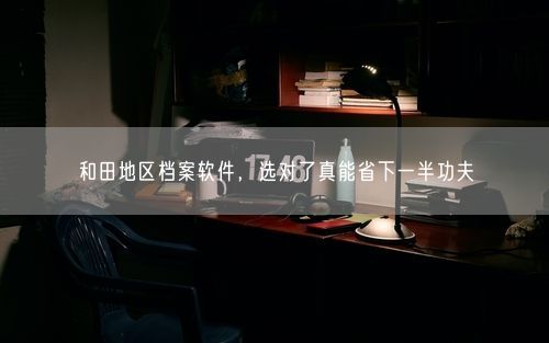 和田地区档案软件，选对了真能省下一半功夫