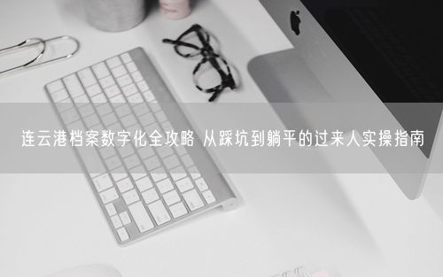 连云港档案数字化全攻略 从踩坑到躺平的过来人实操指南