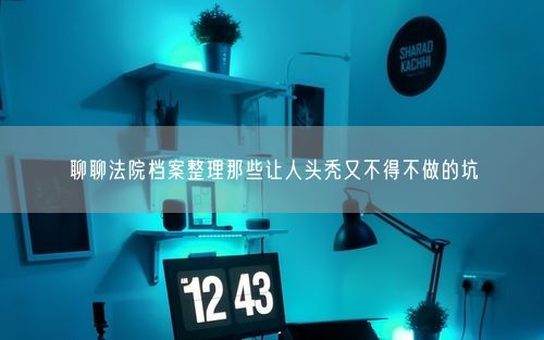 聊聊法院档案整理那些让人头秃又不得不做的坑