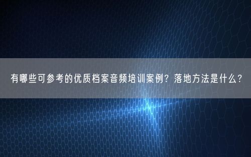 有哪些可参考的优质档案音频培训案例？落地方法是什么？