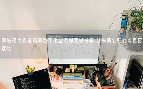 海域使用权证档案数字化全流程实操指南 从采集到归档可直接落地
