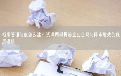 档案管理制度怎么建？资深顾问揭秘企业合规与降本增效的底层逻辑