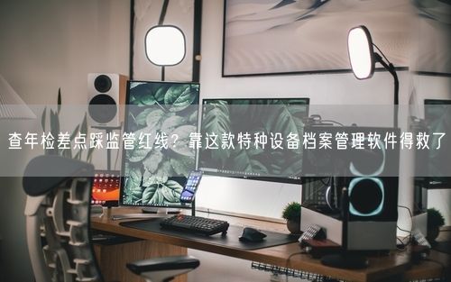 查年检差点踩监管红线？靠这款特种设备档案管理软件得救了