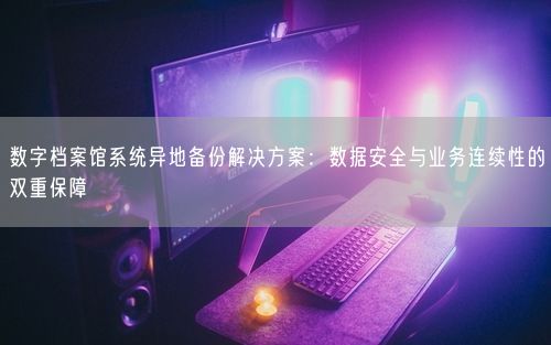 数字档案馆系统异地备份解决方案：数据安全与业务连续性的双重保障