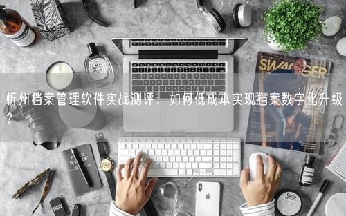 忻州档案管理软件实战测评：如何低成本实现档案数字化升级？