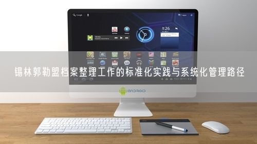 锡林郭勒盟档案整理工作的标准化实践与系统化管理路径