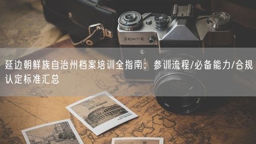 延边朝鲜族自治州档案培训全指南：参训流程/必备能力/合规认定标准汇总