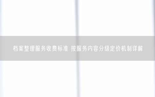 档案整理服务收费标准 按服务内容分级定价机制详解
