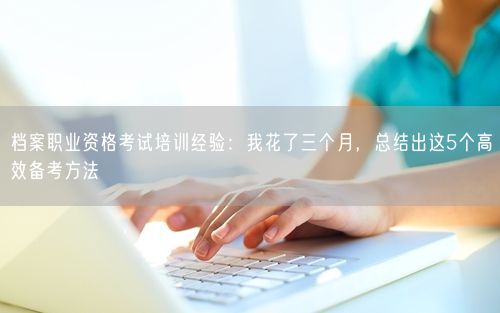 档案职业资格考试培训经验：我花了三个月，总结出这5个高效备考方法
