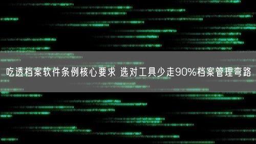 吃透档案软件条例核心要求 选对工具少走90%档案管理弯路