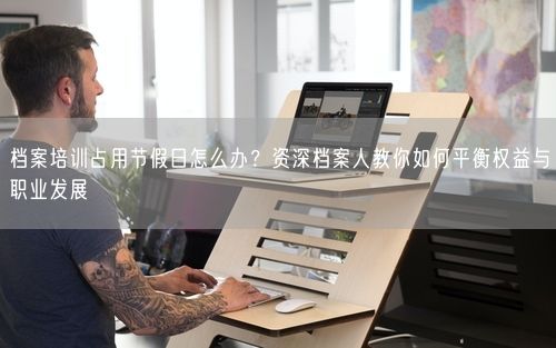 档案培训占用节假日怎么办？资深档案人教你如何平衡权益与职业发展