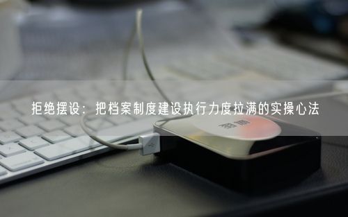 拒绝摆设：把档案制度建设执行力度拉满的实操心法
