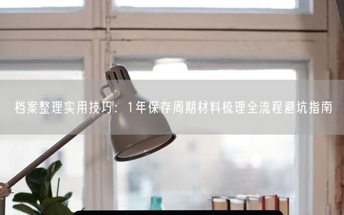 档案整理实用技巧：1年保存周期材料梳理全流程避坑指南