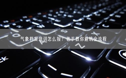 气象档案培训怎么报？老手教你避坑全流程