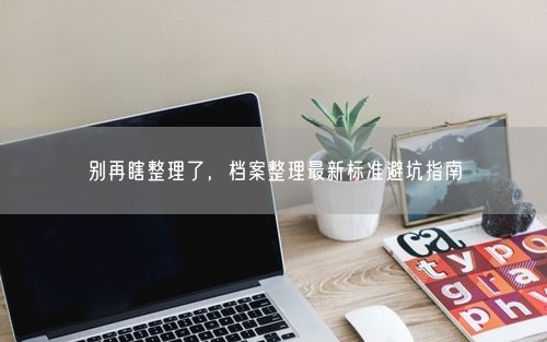 别再瞎整理了，档案整理最新标准避坑指南