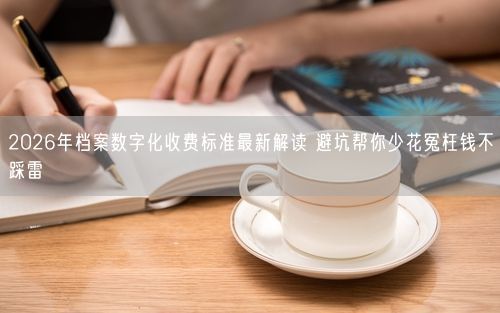 2026年档案数字化收费标准最新解读 避坑帮你少花冤枉钱不踩雷
