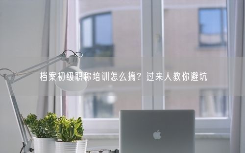 档案初级职称培训怎么搞？过来人教你避坑