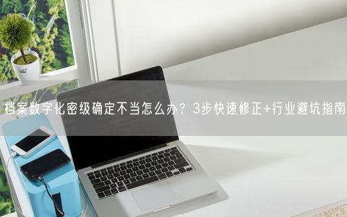 档案数字化密级确定不当怎么办？3步快速修正+行业避坑指南