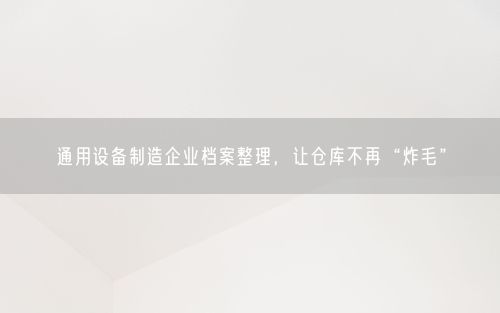 通用设备制造企业档案整理，让仓库不再“炸毛”