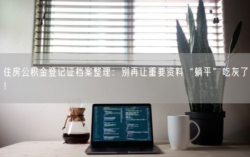 住房公积金登记证档案整理：别再让重要资料“躺平”吃灰了！