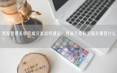 档案管理系统同城灾备如何建设？具体方案和实施步骤是什么？