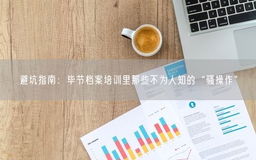 避坑指南：毕节档案培训里那些不为人知的“骚操作”