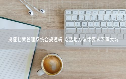 搞懂档案管理系统合规逻辑 吃透地方法律要求不踩大坑