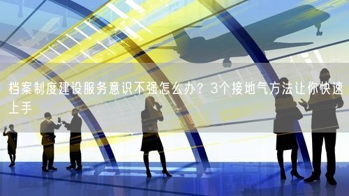 档案制度建设服务意识不强怎么办？3个接地气方法让你快速上手