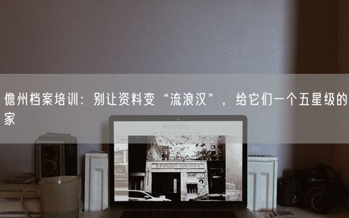 儋州档案培训：别让资料变“流浪汉”，给它们一个五星级的家