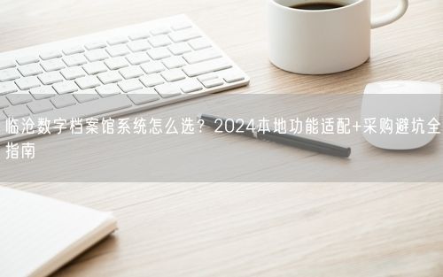 临沧数字档案馆系统怎么选？2024本地功能适配+采购避坑全指南