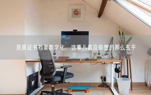 资质证书档案数字化，这事儿真没你想的那么玄乎