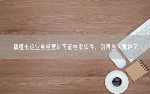 搞懂电信业务经营许可证档案软件，别再当大冤种了