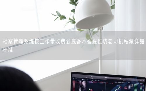 档案管理系统按工作量收费到底香不香踩过坑老司机私藏详细标准