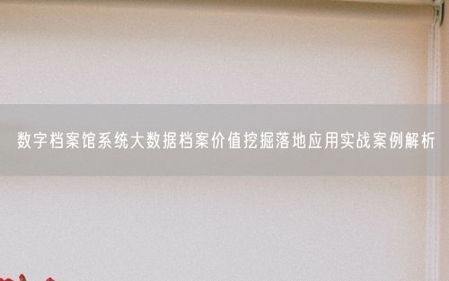 数字档案馆系统大数据档案价值挖掘落地应用实战案例解析