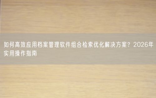 如何高效应用档案管理软件组合检索优化解决方案？2026年实用操作指南