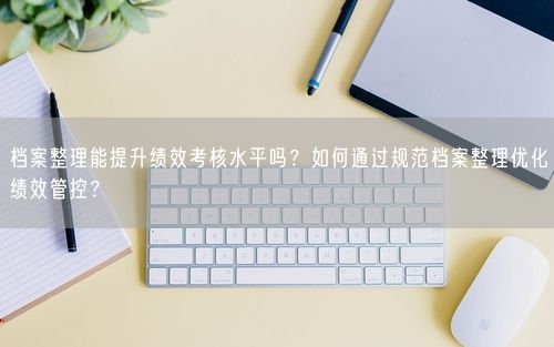 档案整理能提升绩效考核水平吗？如何通过规范档案整理优化绩效管控？