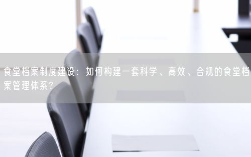 食堂档案制度建设：如何构建一套科学、高效、合规的食堂档案管理体系？