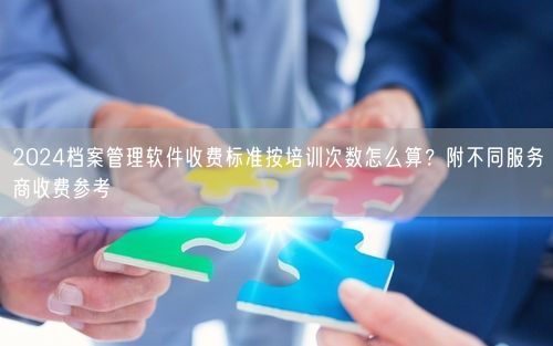 2024档案管理软件收费标准按培训次数怎么算？附不同服务商收费参考