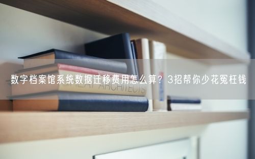 数字档案馆系统数据迁移费用怎么算？3招帮你少花冤枉钱