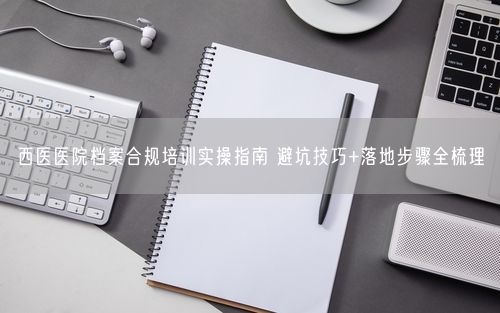 西医医院档案合规培训实操指南 避坑技巧+落地步骤全梳理