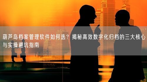 葫芦岛档案管理软件如何选？揭秘高效数字化归档的三大核心与实操避坑指南