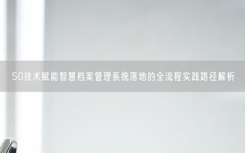 5G技术赋能智慧档案管理系统落地的全流程实践路径解析