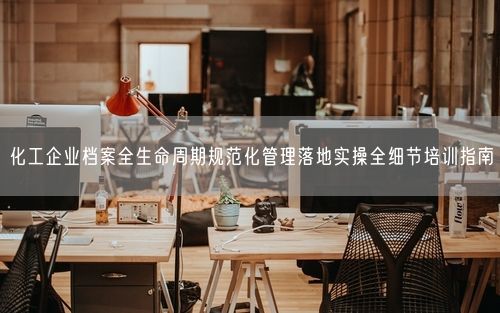 化工企业档案全生命周期规范化管理落地实操全细节培训指南