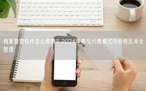 档案管理软件怎么收费？2024年常见付费模式与价格区间全整理