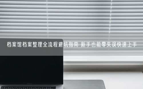 档案馆档案整理全流程避坑指南 新手也能零失误快速上手