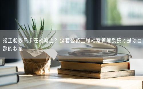 竣工验收总卡在档案上？这套公路工程档案管理系统才是项目部的救星
