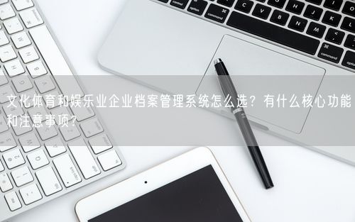 文化体育和娱乐业企业档案管理系统怎么选？有什么核心功能和注意事项？